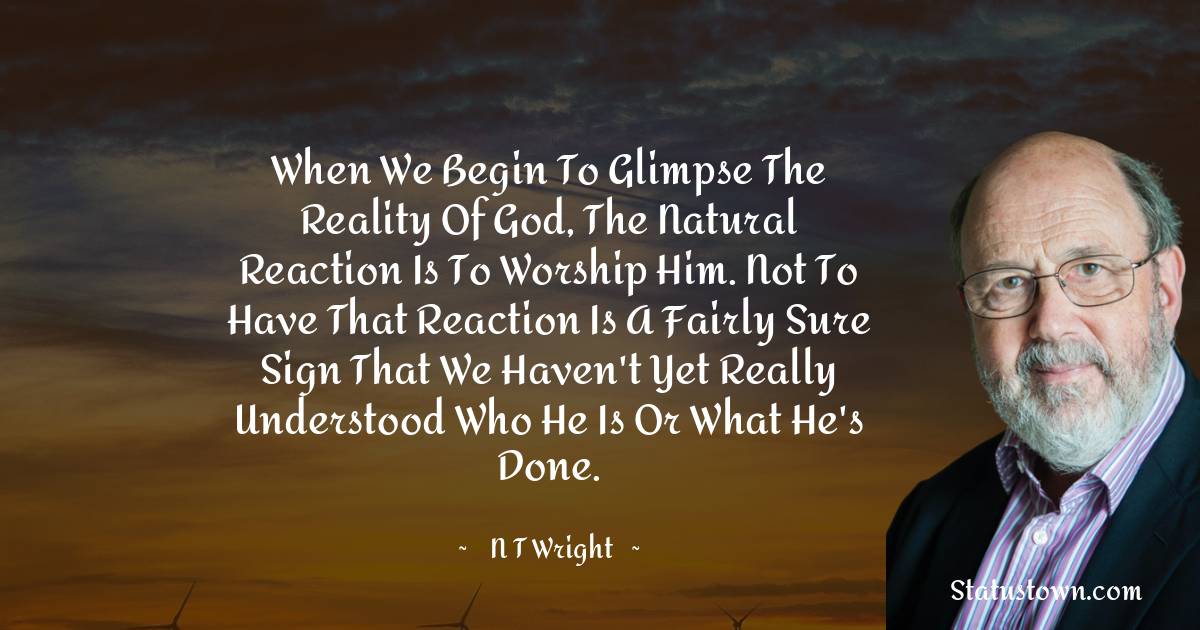 When we begin to glimpse the reality of God, the natural reaction is to worship him. Not to have that reaction is a fairly sure sign that we haven't yet really understood who he is or what he's done. - N. T. Wright quotes
